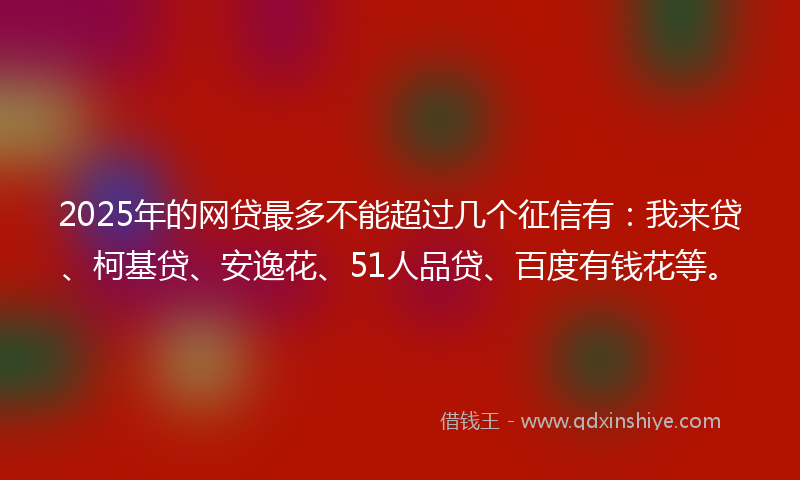 2025年的网贷最多不能超过几个征信有：我来贷、柯基贷、安逸花、51人品贷、百度有钱花等。