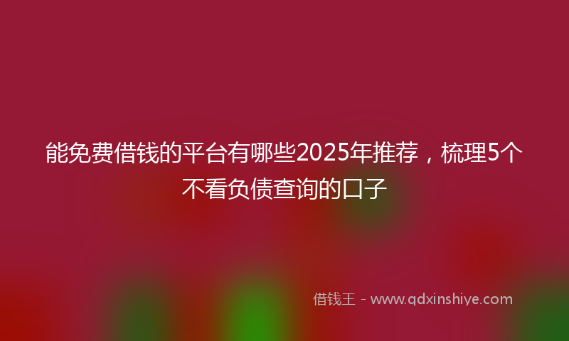 能免费借钱的平台有哪些2025年推荐，梳理5个不看负债查询的口子