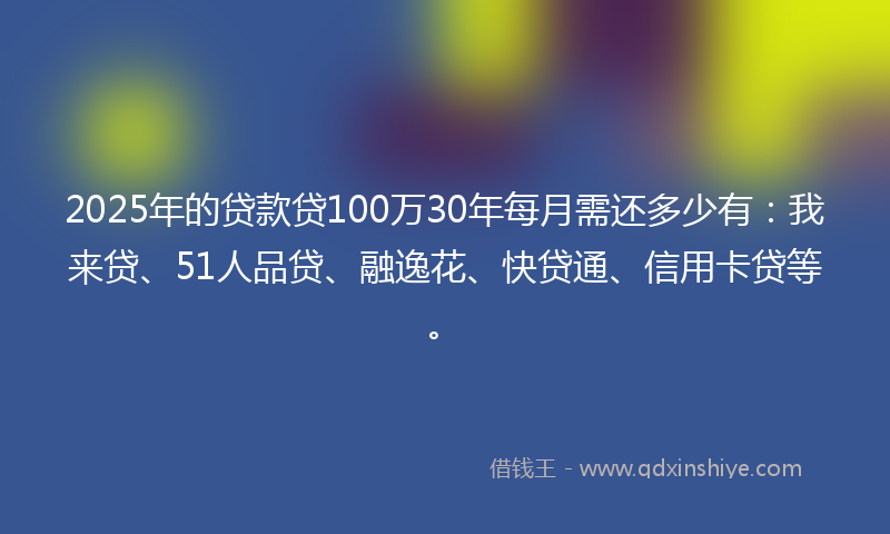 2025年的贷款贷100万30年每月需还多少有：我来贷、51人品贷、融逸花、快贷通、信用卡贷等。