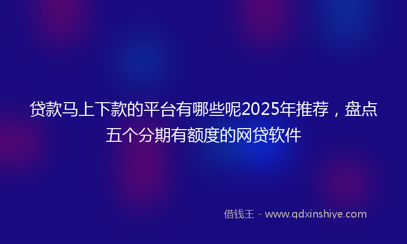 贷款马上下款的平台有哪些呢2025年推荐，盘点五个分期有额度的网贷软件