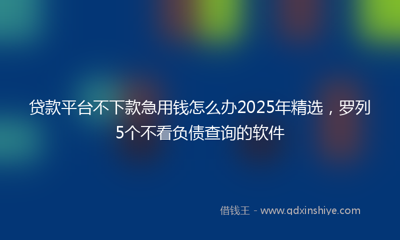 贷款平台不下款急用钱怎么办2025年精选，罗列5个不看负债查询的软件