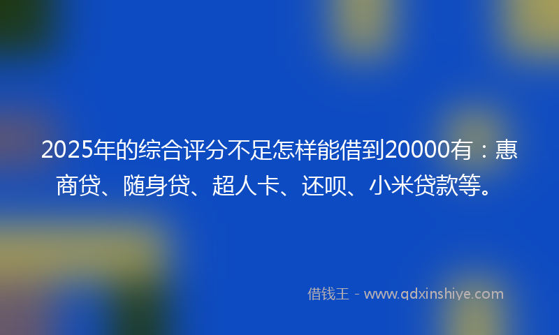 2025年的综合评分不足怎样能借到20000有：惠商贷、随身贷、超人卡、还呗、小米贷款等。