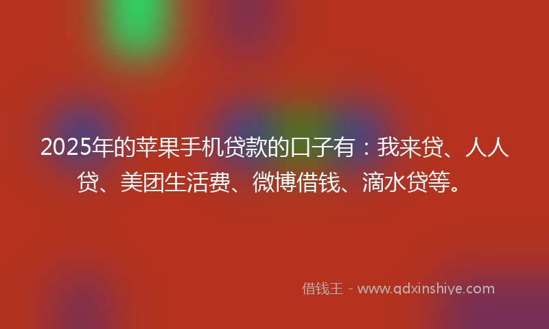 2025年的苹果手机贷款的口子有：我来贷、人人贷、美团生活费、微博借钱、滴水贷等。