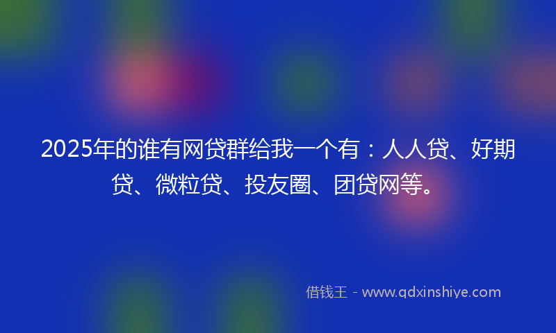 2025年的谁有网贷群给我一个有：人人贷、好期贷、微粒贷、投友圈、团贷网等。