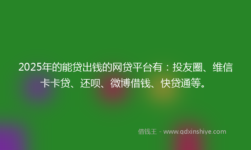 2025年的能贷出钱的网贷平台有：投友圈、维信卡卡贷、还呗、微博借钱、快贷通等。