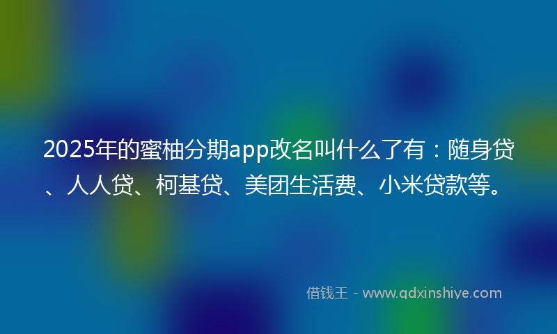 2025年的蜜柚分期app改名叫什么了有：随身贷、人人贷、柯基贷、美团生活费、小米贷款等。