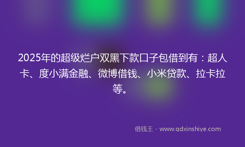 2025年的超级烂户双黑下款口子包借到有：超人卡、度小满金融、微博借钱、小米贷款、拉卡拉等。