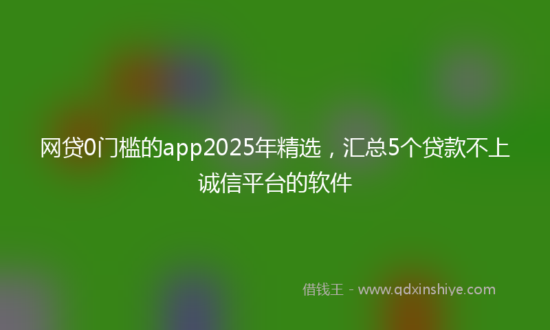 网贷0门槛的app2025年精选，汇总5个贷款不上诚信平台的软件