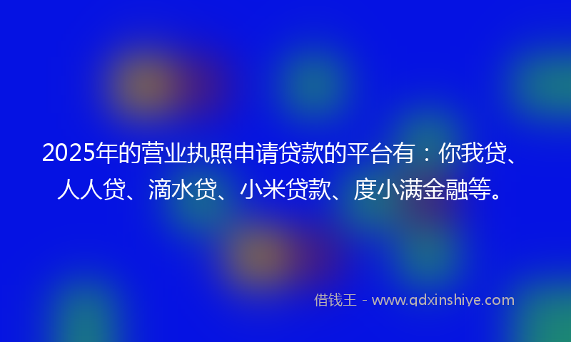 2025年的营业执照申请贷款的平台有：你我贷、人人贷、滴水贷、小米贷款、度小满金融等。