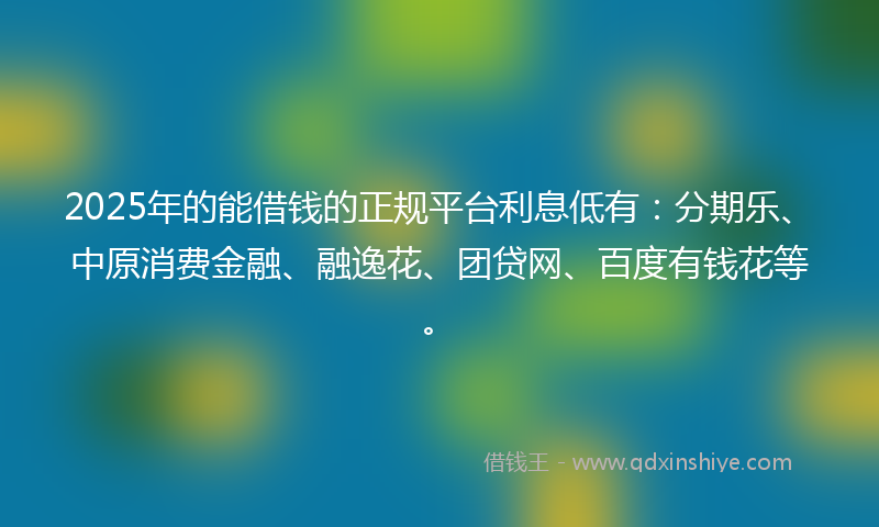 2025年的能借钱的正规平台利息低有：分期乐、中原消费金融、融逸花、团贷网、百度有钱花等。