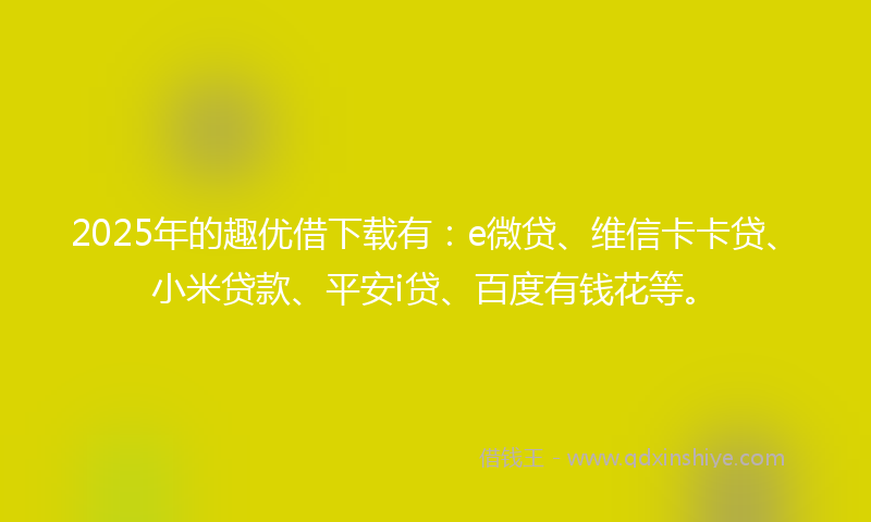 2025年的趣优借下载有：e微贷、维信卡卡贷、小米贷款、平安i贷、百度有钱花等。