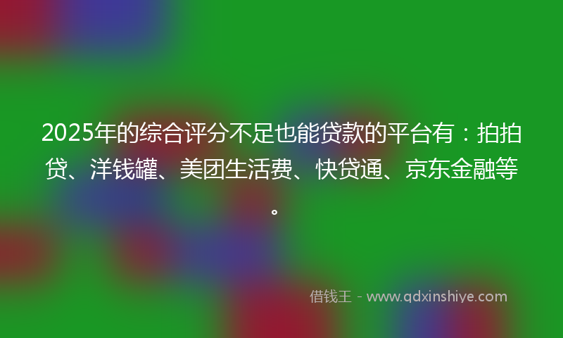 2025年的综合评分不足也能贷款的平台有：拍拍贷、洋钱罐、美团生活费、快贷通、京东金融等。