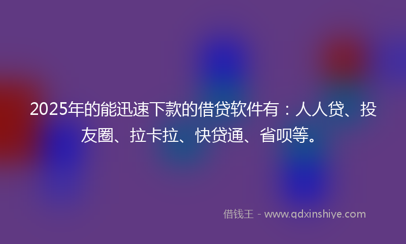 2025年的能迅速下款的借贷软件有：人人贷、投友圈、拉卡拉、快贷通、省呗等。
