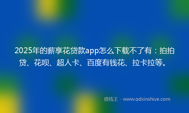 2025年的薪享花贷款app怎么下载不了有：拍拍贷、花呗、超人卡、百度有钱花、拉卡拉等。