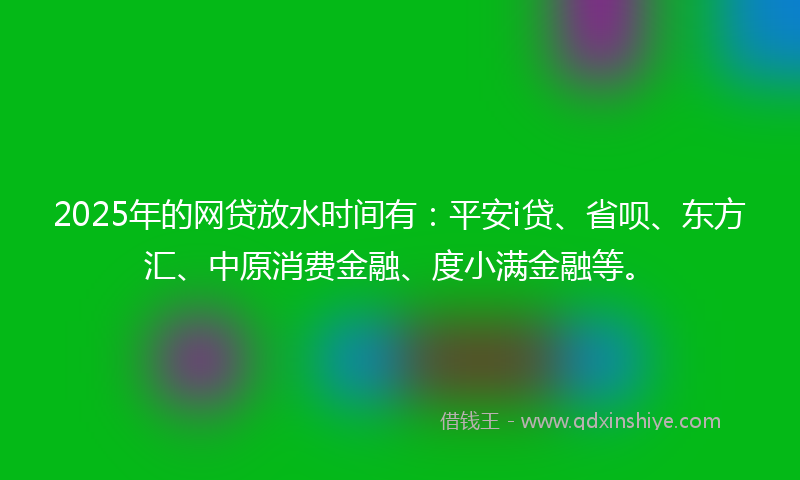 2025年的网贷放水时间有：平安i贷、省呗、东方汇、中原消费金融、度小满金融等。