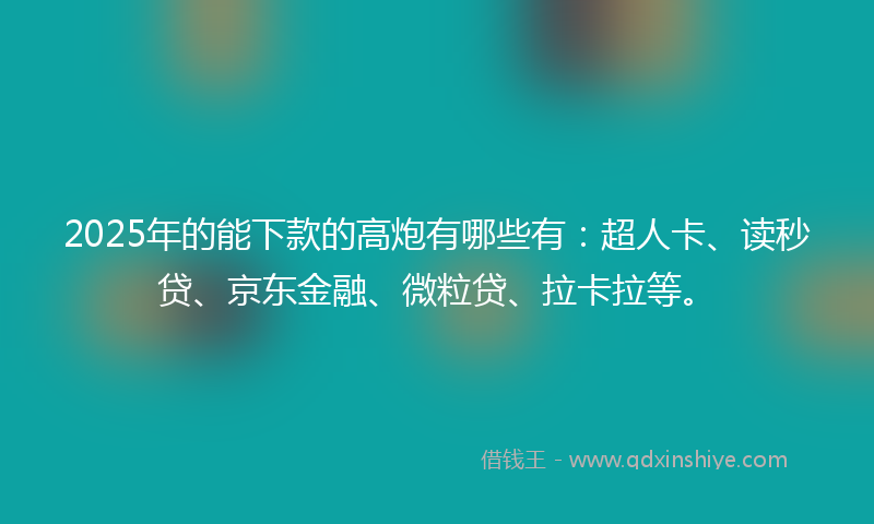2025年的能下款的高炮有哪些有：超人卡、读秒贷、京东金融、微粒贷、拉卡拉等。