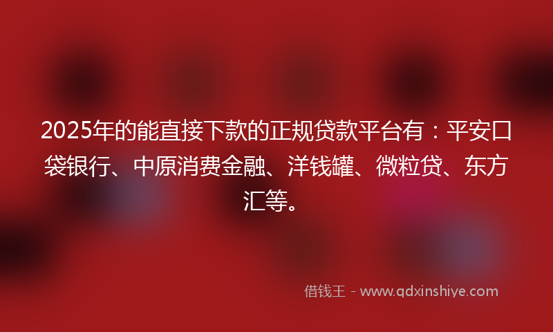 2025年的能直接下款的正规贷款平台有：平安口袋银行、中原消费金融、洋钱罐、微粒贷、东方汇等。