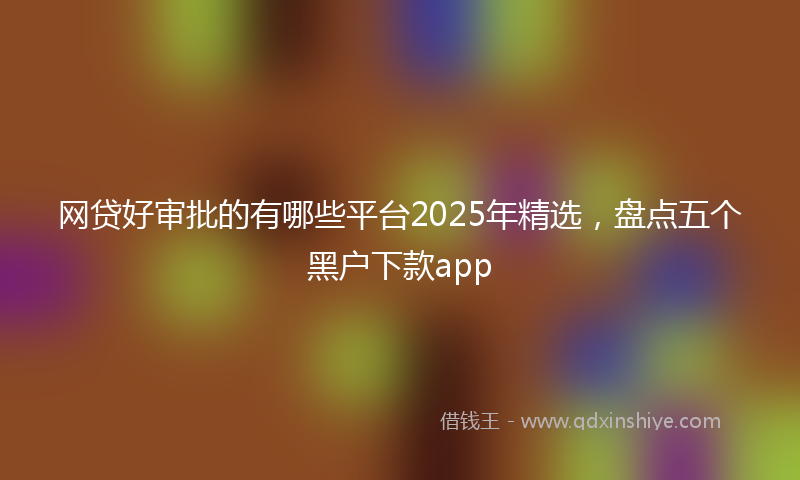 网贷好审批的有哪些平台2025年精选，盘点五个黑户下款app