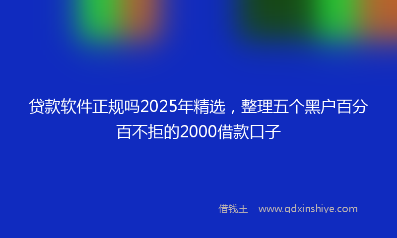 贷款软件正规吗2025年精选，整理五个黑户百分百不拒的2000借款口子