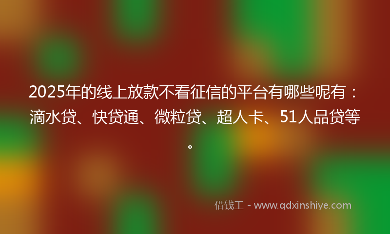 2025年的线上放款不看征信的平台有哪些呢有：滴水贷、快贷通、微粒贷、超人卡、51人品贷等。