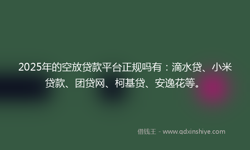 2025年的空放贷款平台正规吗有：滴水贷、小米贷款、团贷网、柯基贷、安逸花等。