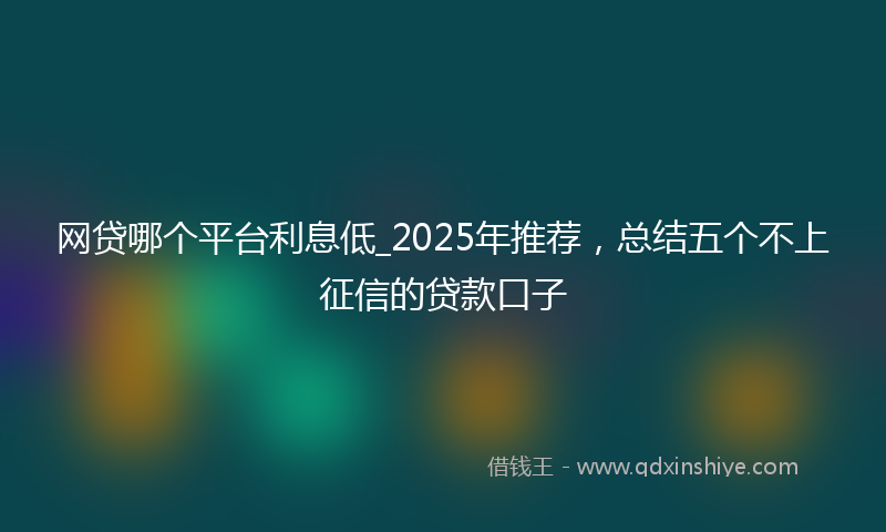 网贷哪个平台利息低_2025年推荐，总结五个不上征信的贷款口子