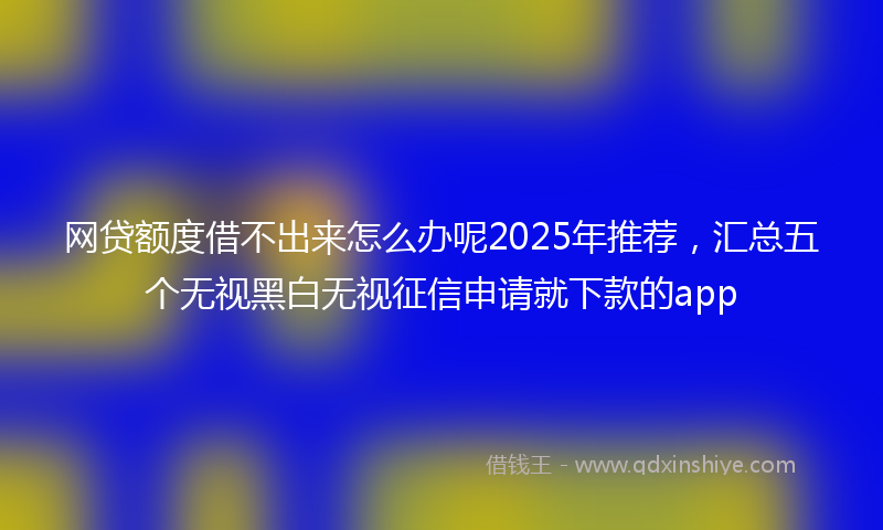 网贷额度借不出来怎么办呢2025年推荐，汇总五个无视黑白无视征信申请就下款的app