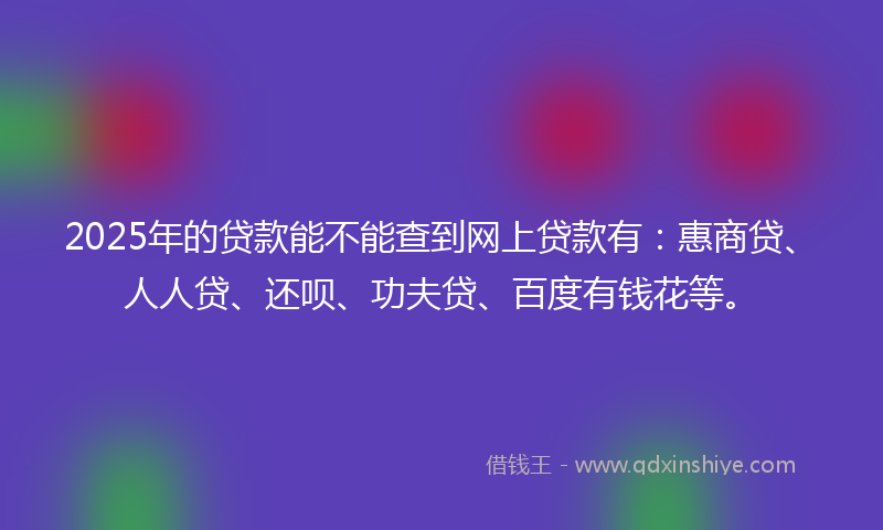 2025年的贷款能不能查到网上贷款有：惠商贷、人人贷、还呗、功夫贷、百度有钱花等。