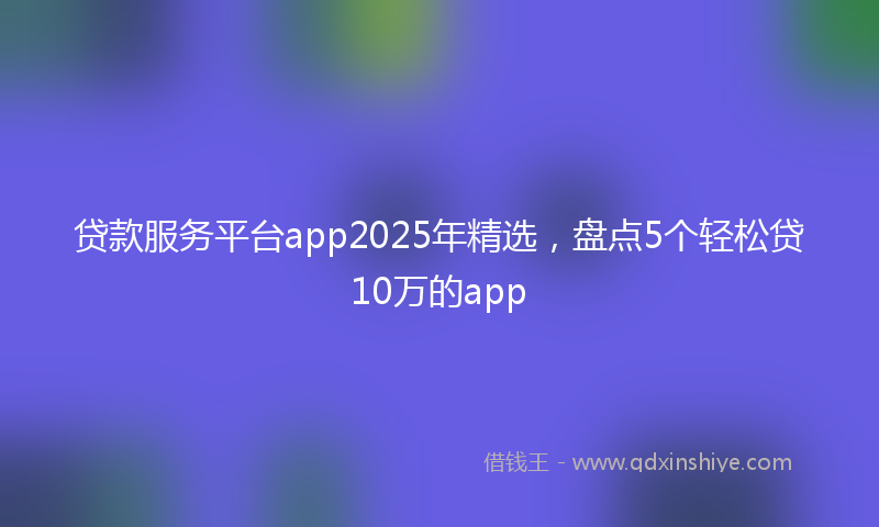 贷款服务平台app2025年精选，盘点5个轻松贷10万的app