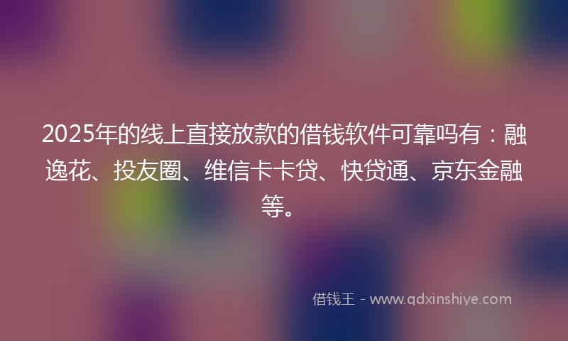 2025年的线上直接放款的借钱软件可靠吗有：融逸花、投友圈、维信卡卡贷、快贷通、京东金融等。