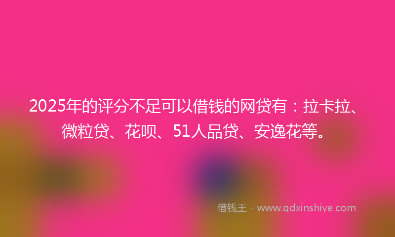 2025年的评分不足可以借钱的网贷有：拉卡拉、微粒贷、花呗、51人品贷、安逸花等。