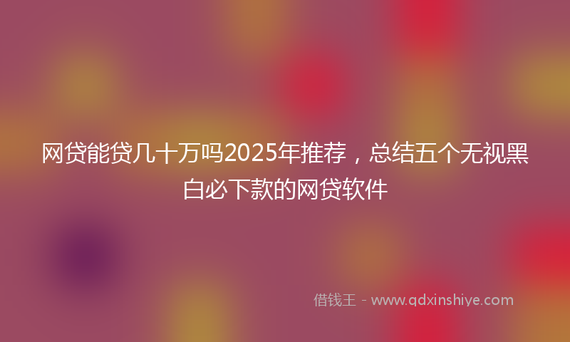 网贷能贷几十万吗2025年推荐，总结五个无视黑白必下款的网贷软件