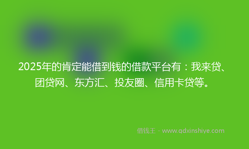 2025年的肯定能借到钱的借款平台有：我来贷、团贷网、东方汇、投友圈、信用卡贷等。