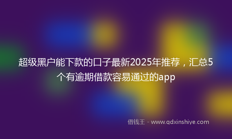超级黑户能下款的口子最新2025年推荐，汇总5个有逾期借款容易通过的app