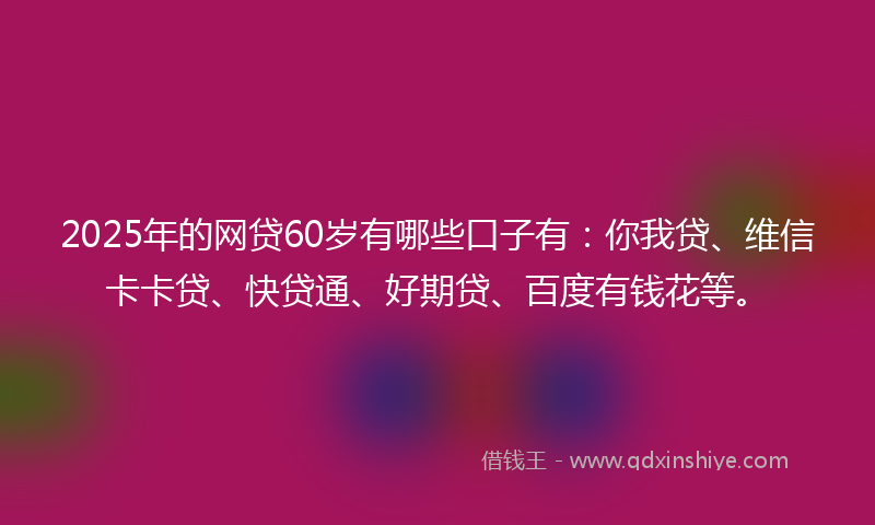 2025年的网贷60岁有哪些口子有：你我贷、维信卡卡贷、快贷通、好期贷、百度有钱花等。