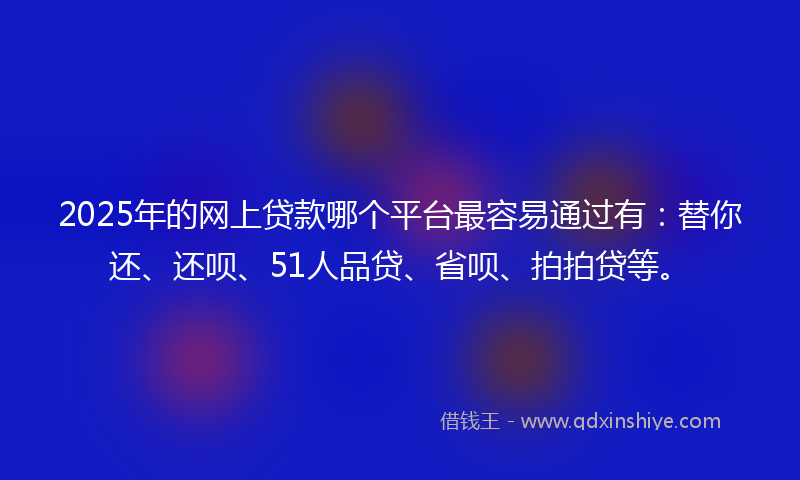 2025年的网上贷款哪个平台最容易通过有：替你还、还呗、51人品贷、省呗、拍拍贷等。