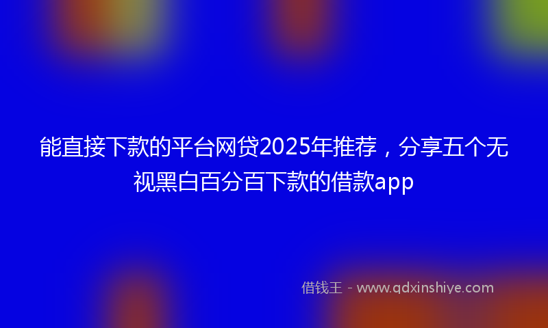 能直接下款的平台网贷2025年推荐，分享五个无视黑白百分百下款的借款app