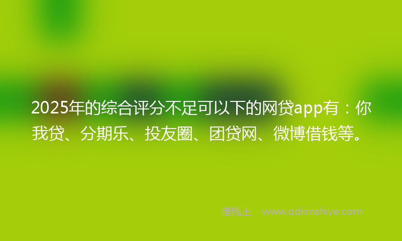 2025年的综合评分不足可以下的网贷app有：你我贷、分期乐、投友圈、团贷网、微博借钱等。