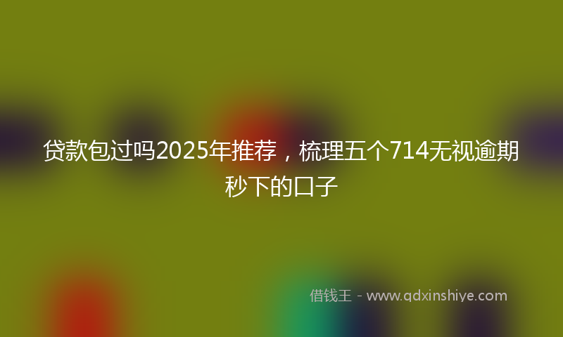 贷款包过吗2025年推荐，梳理五个714无视逾期秒下的口子