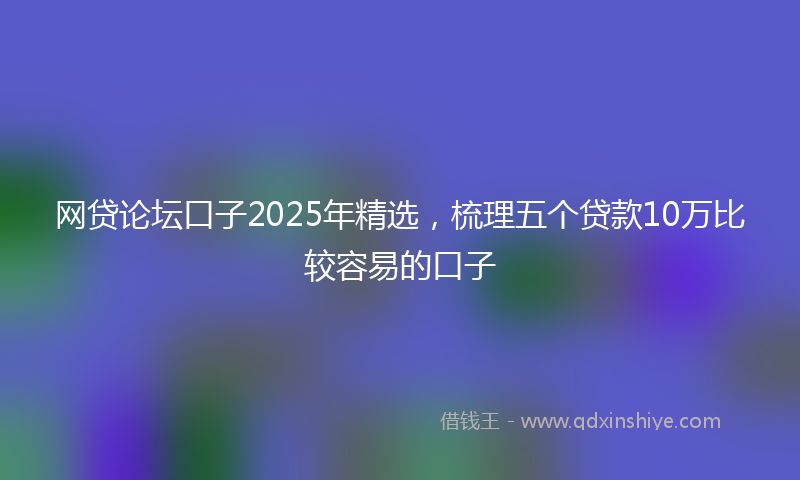 网贷论坛口子2025年精选，梳理五个贷款10万比较容易的口子
