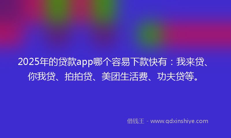 2025年的贷款app哪个容易下款快有：我来贷、你我贷、拍拍贷、美团生活费、功夫贷等。