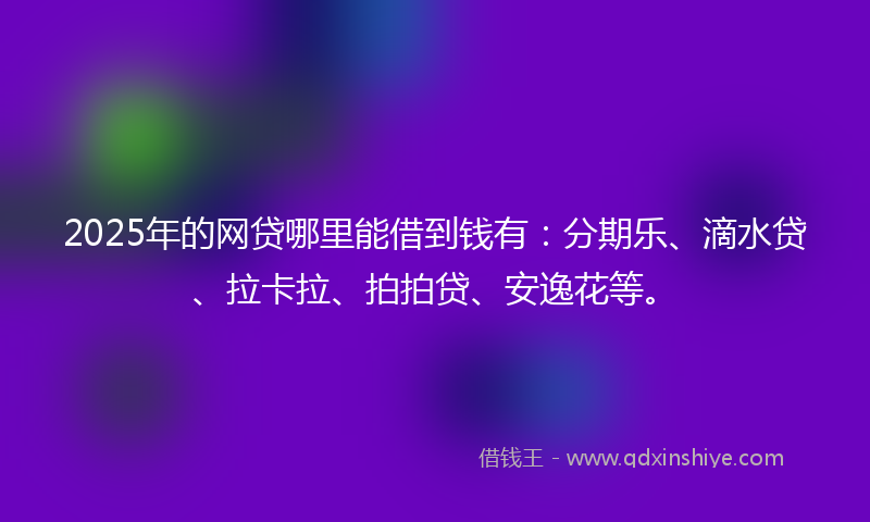 2025年的网贷哪里能借到钱有：分期乐、滴水贷、拉卡拉、拍拍贷、安逸花等。