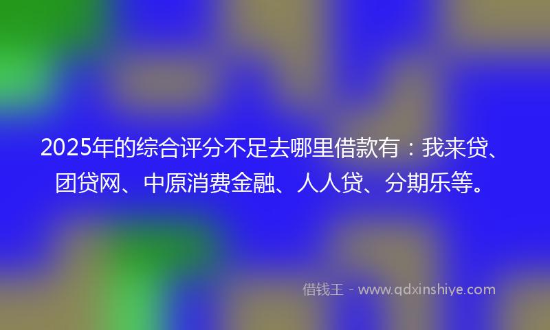 2025年的综合评分不足去哪里借款有：我来贷、团贷网、中原消费金融、人人贷、分期乐等。