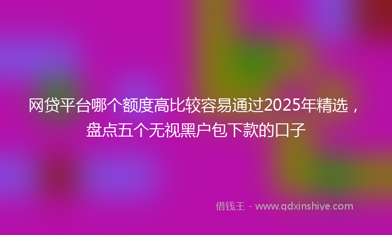网贷平台哪个额度高比较容易通过2025年精选，盘点五个无视黑户包下款的口子