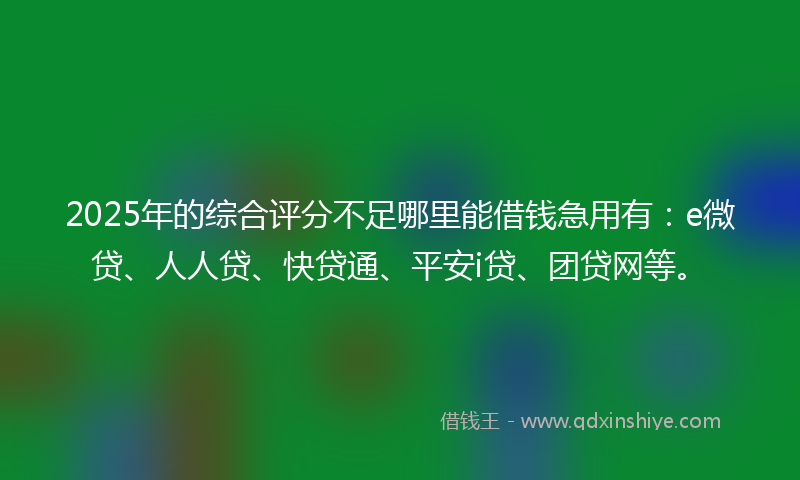 2025年的综合评分不足哪里能借钱急用有：e微贷、人人贷、快贷通、平安i贷、团贷网等。