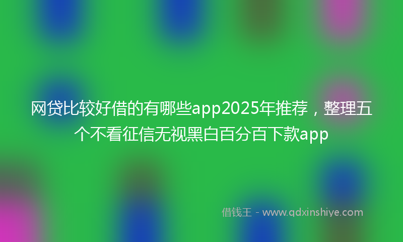 网贷比较好借的有哪些app2025年推荐，整理五个不看征信无视黑白百分百下款app