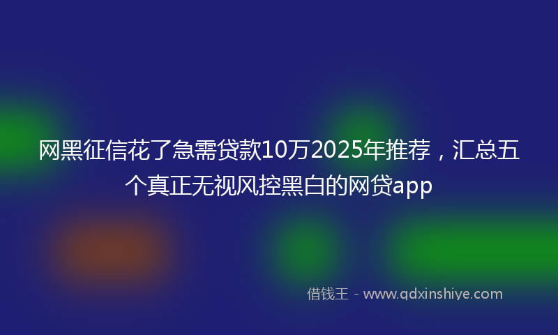 网黑征信花了急需贷款10万2025年推荐，汇总五个真正无视风控黑白的网贷app