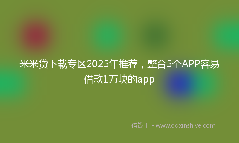 米米贷下载专区2025年推荐，整合5个APP容易借款1万块的app