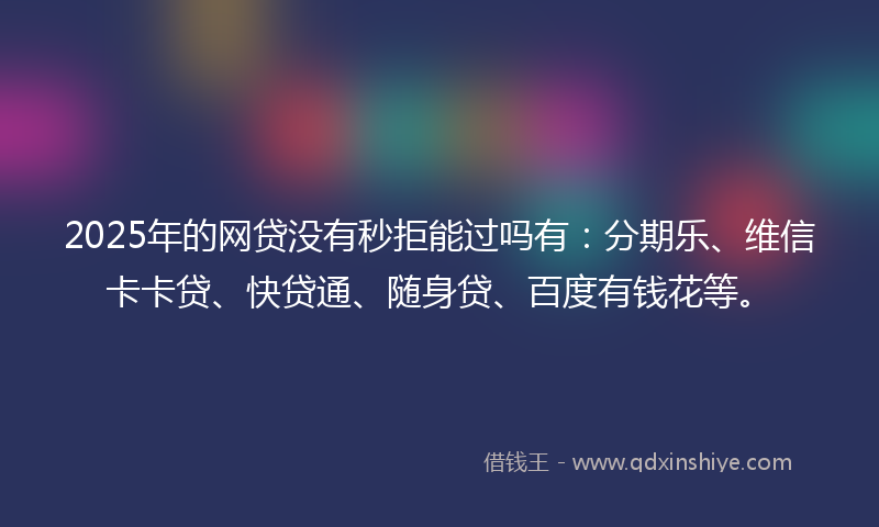 2025年的网贷没有秒拒能过吗有：分期乐、维信卡卡贷、快贷通、随身贷、百度有钱花等。