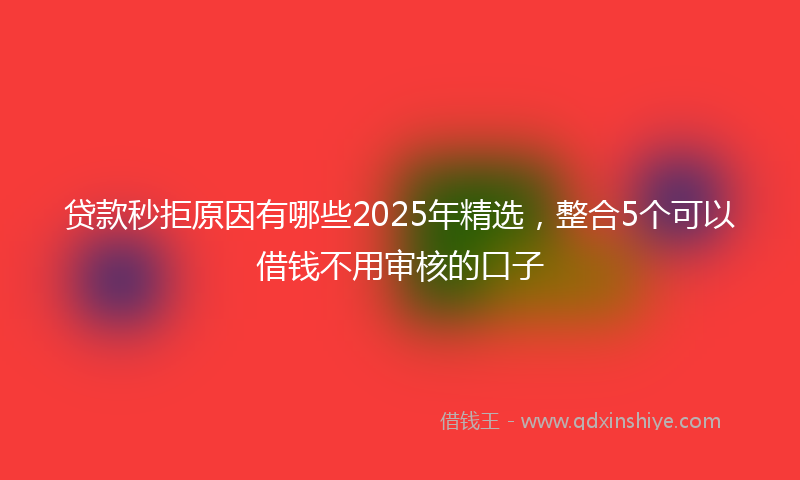 贷款秒拒原因有哪些2025年精选，整合5个可以借钱不用审核的口子